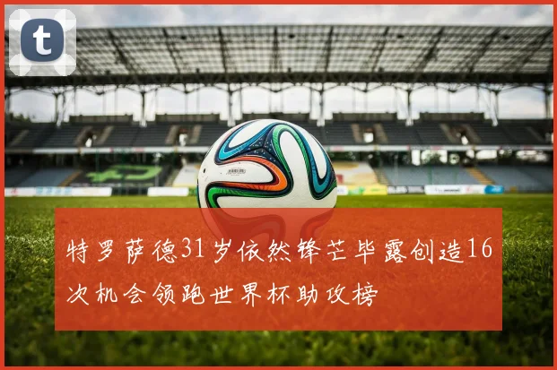 特罗萨德31岁依然锋芒毕露创造16次机会领跑世界杯助攻榜