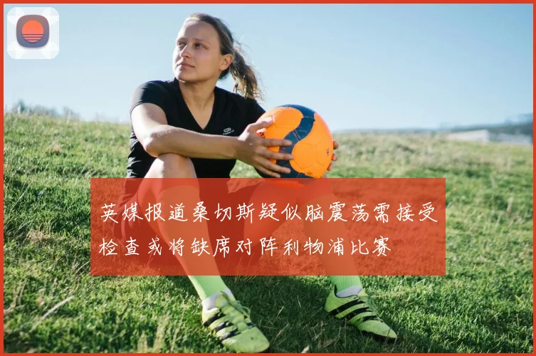 英媒报道桑切斯疑似脑震荡需接受检查或将缺席对阵利物浦比赛