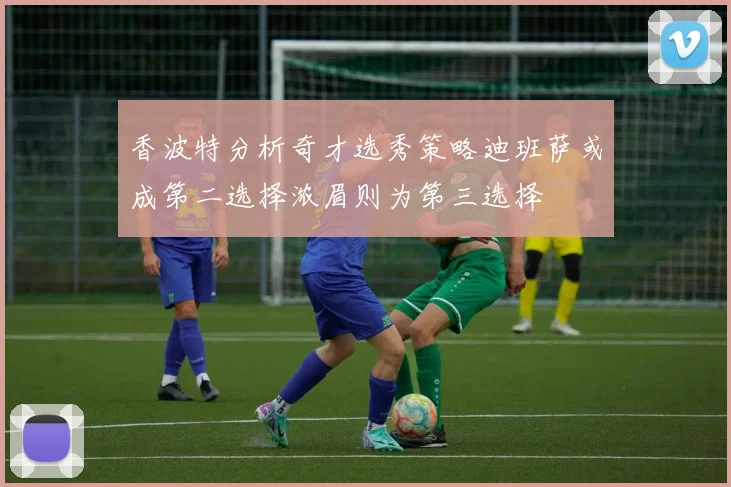 香波特分析奇才选秀策略迪班萨或成第二选择浓眉则为第三选择