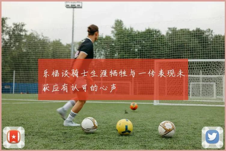 乐福谈骑士生涯牺牲与一传表现未获应有认可的心声