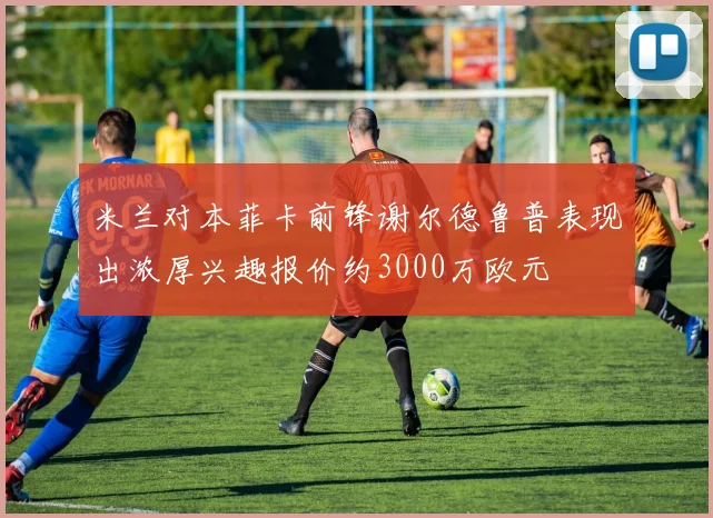 米兰对本菲卡前锋谢尔德鲁普表现出浓厚兴趣报价约3000万欧元