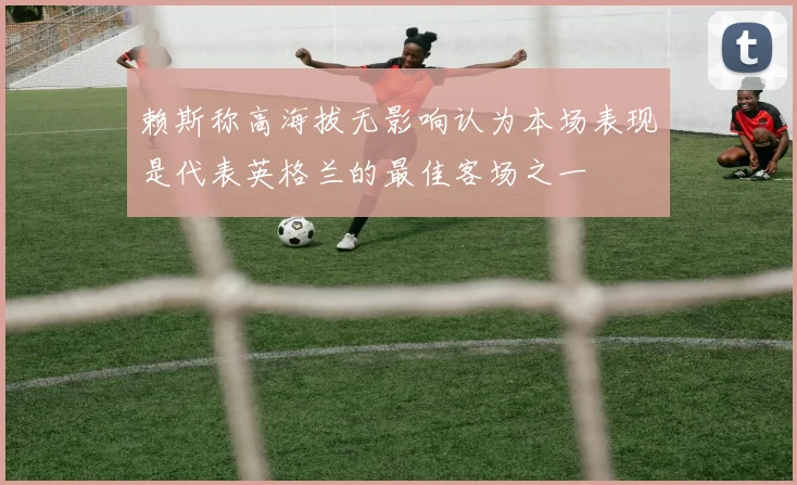 赖斯称高海拔无影响认为本场表现是代表英格兰的最佳客场之一