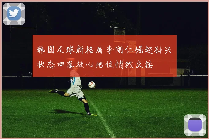 韩国足球新格局李刚仁崛起孙兴慜状态回落核心地位悄然交接