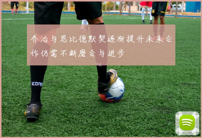 乔治与恩比德默契逐渐提升未来合作仍需不断磨合与进步