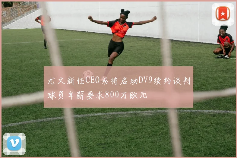 尤文新任CEO或将启动DV9续约谈判球员年薪要求800万欧元