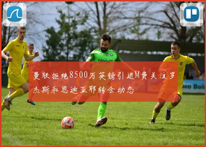 曼联拒绝8500万英镑引进M费关注罗杰斯和恩迪亚耶转会动态