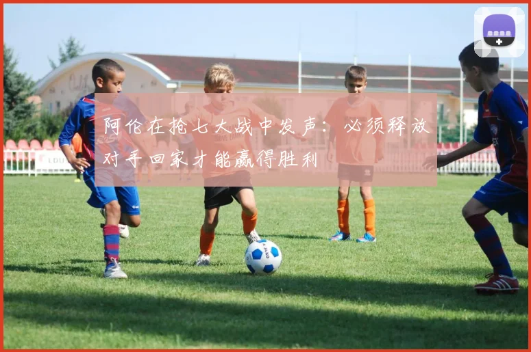 阿伦在抢七大战中发声：必须释放对手回家才能赢得胜利