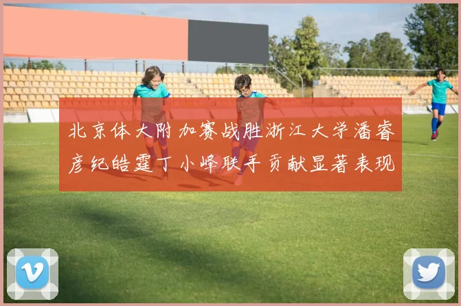 北京体大附加赛战胜浙江大学潘睿彦纪皓霆丁小峰联手贡献显著表现